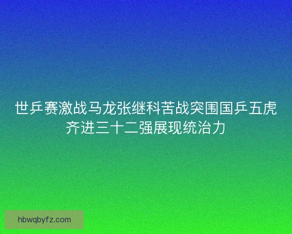 世乒赛激战马龙张继科苦战突围国乒五虎齐进三十二强展现统治力
