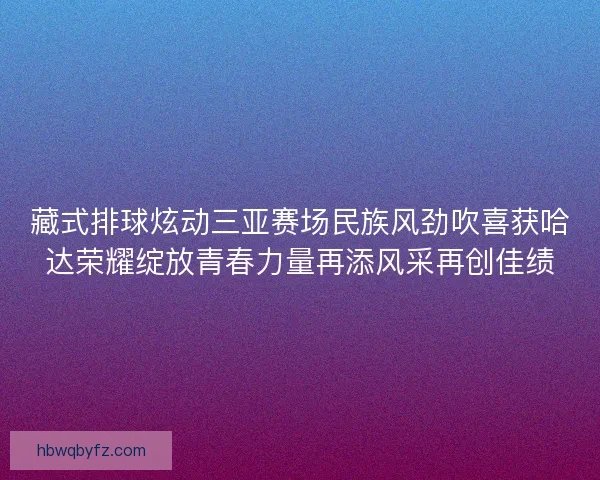 藏式排球炫动三亚赛场民族风劲吹喜获哈达荣耀绽放青春力量再添风采再创佳绩