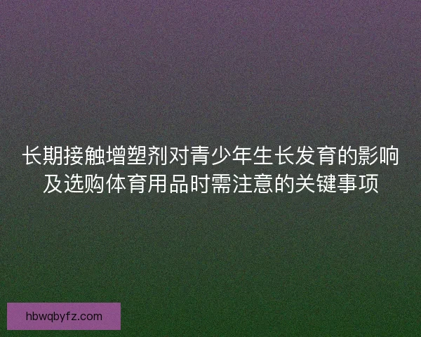 长期接触增塑剂对青少年生长发育的影响及选购体育用品时需注意的关键事项