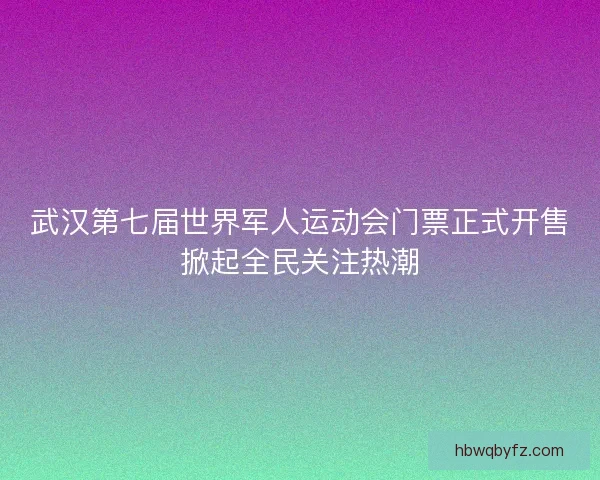 武汉第七届世界军人运动会门票正式开售掀起全民关注热潮