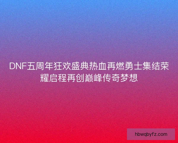 DNF五周年狂欢盛典热血再燃勇士集结荣耀启程再创巅峰传奇梦想