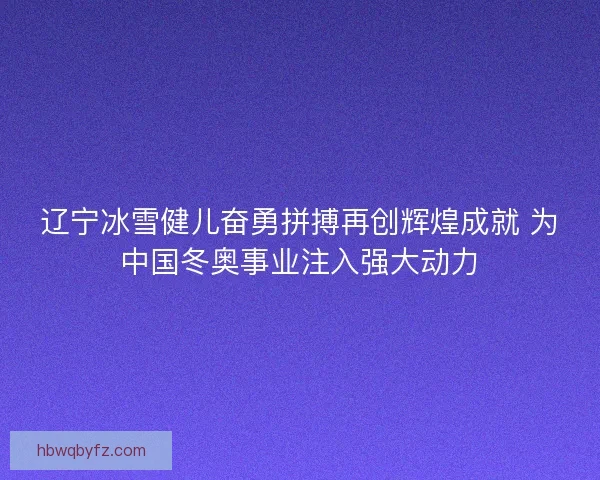 辽宁冰雪健儿奋勇拼搏再创辉煌成就 为中国冬奥事业注入强大动力