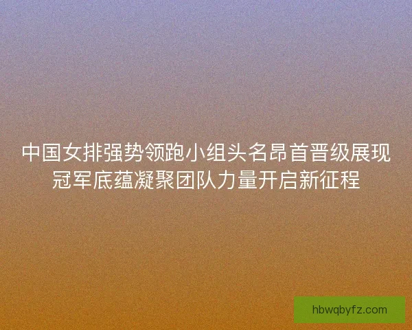 中国女排强势领跑小组头名昂首晋级展现冠军底蕴凝聚团队力量开启新征程