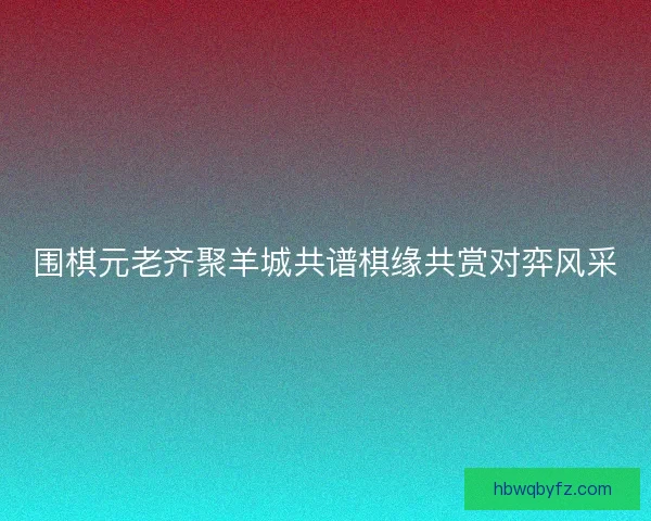 围棋元老齐聚羊城共谱棋缘共赏对弈风采
