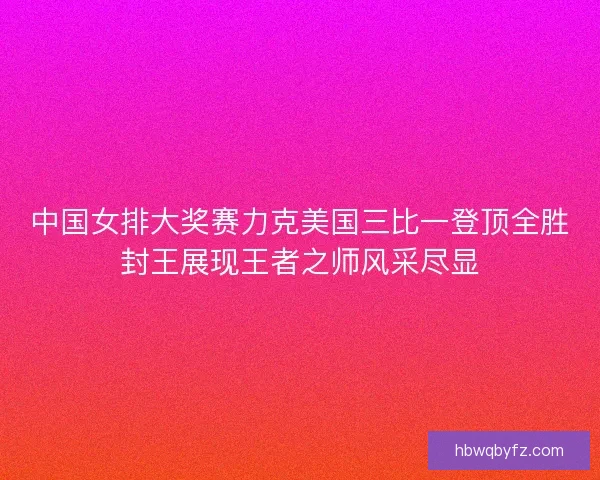 中国女排大奖赛力克美国三比一登顶全胜封王展现王者之师风采尽显