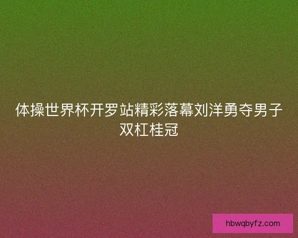 体操世界杯开罗站精彩落幕刘洋勇夺男子双杠桂冠