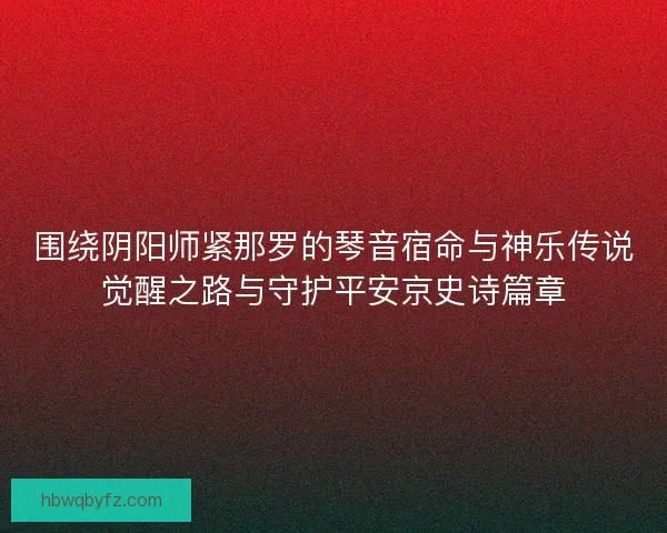 围绕阴阳师紧那罗的琴音宿命与神乐传说觉醒之路与守护平安京史诗篇章
