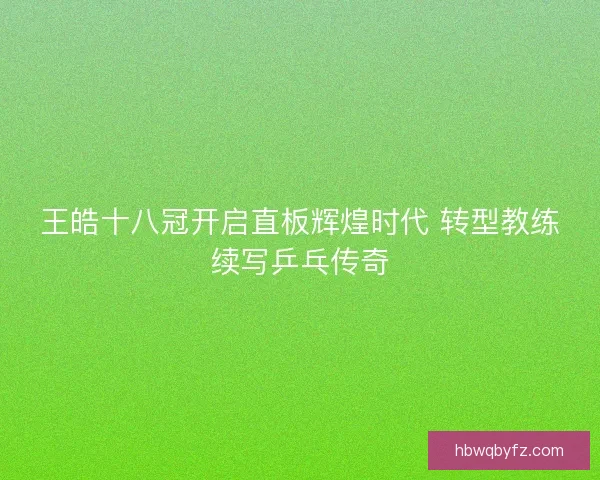 王皓十八冠开启直板辉煌时代 转型教练续写乒乓传奇