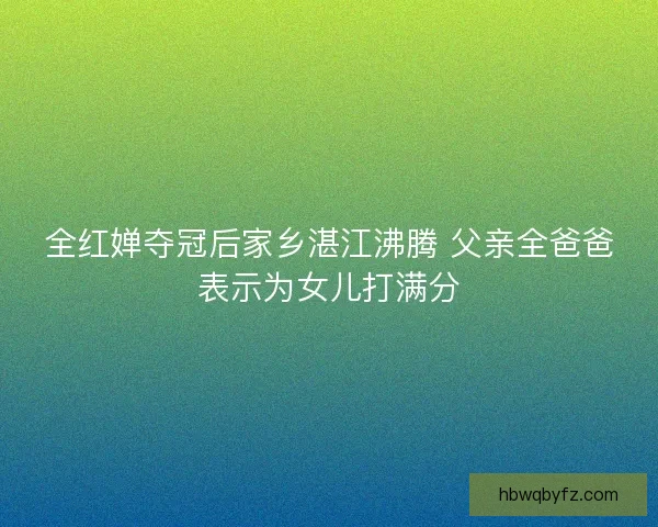 全红婵夺冠后家乡湛江沸腾 父亲全爸爸表示为女儿打满分